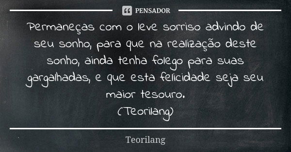 Permaneças com o leve sorriso advindo de seu sonho, para que na realização deste sonho, ainda tenha folego para suas gargalhadas, e que esta felicidade seja seu... Frase de Teorilang.