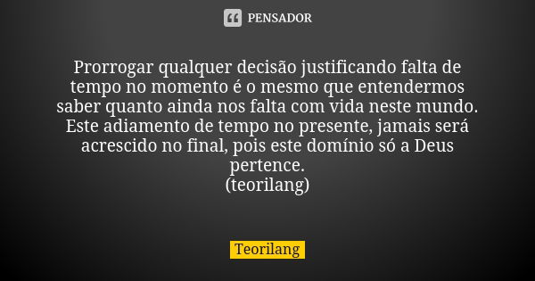 Prorrogar qualquer decisão justificando falta de tempo no momento é o mesmo que entendermos saber quanto ainda nos falta com vida neste mundo.
Este adiamento de... Frase de Teorilang.