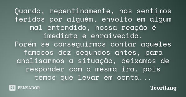 Quando, repentinamente, nos sentimos feridos por alguém, envolto em algum mal entendido, nossa reação é imediata e enraivecida.
Porém se conseguirmos contar aqu... Frase de Teorilang.