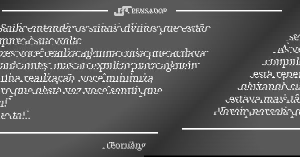 Saiba entender os sinais divinos que estão sempre à sua volta.
Às vezes você realiza alguma coisa que achava complicada antes, mas ao explicar para alguém esta ... Frase de Teorilang.