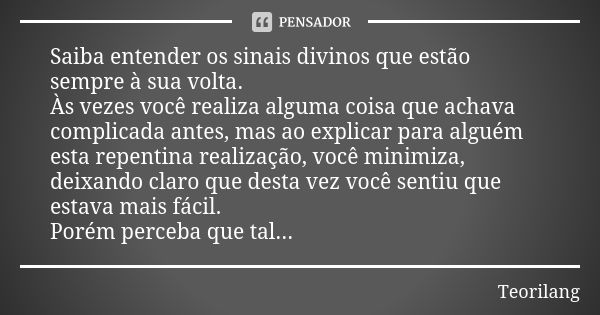 Saiba entender os sinais divinos que estão sempre à sua volta.
Às vezes você realiza alguma coisa que achava complicada antes, mas ao explicar para alguém esta ... Frase de Teorilang.