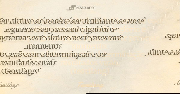 Seu futuro só poderá ser brilhante se você esquecer seu passado inglório e reprogramar este futuro neste presente momento.
Junte a isto ação com determinação e ... Frase de Teorilang.