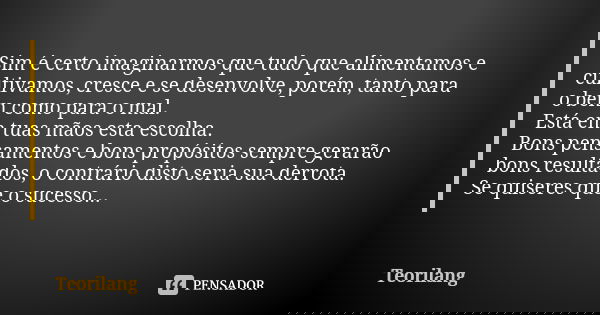 Sim é certo imaginarmos que tudo que alimentamos e cultivamos, cresce e se desenvolve, porém, tanto para o bem como para o mal.
Está em tuas mãos esta escolha.
... Frase de Teorilang.
