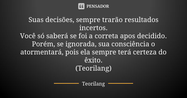 Suas decisões, sempre trarão resultados incertos. Você só saberá se foi a correta apos decidido. Porém, se ignorada, sua consciência o atormentará, pois ela sem... Frase de Teorilang.