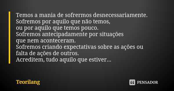 Temos a mania de sofrermos desnecessariamente. Sofremos por aquilo que não temos, ou por aquilo que temos pouco. Sofremos antecipadamente por situações que nem ... Frase de Teorilang.