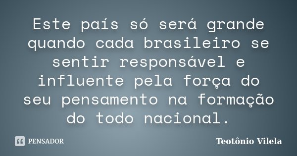 Este país só será grande quando cada brasileiro se sentir responsável e influente pela força do seu pensamento na formação do todo nacional.... Frase de Teotônio Vilela.