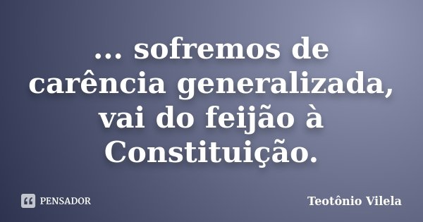 ... sofremos de carência generalizada, vai do feijão à Constituição.... Frase de Teotônio Vilela.