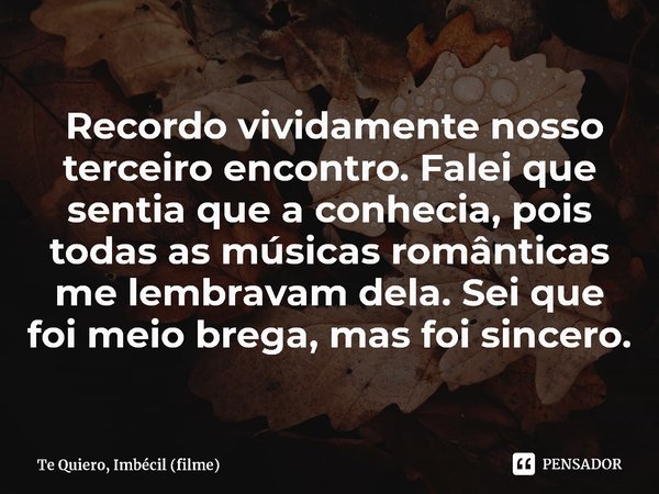 ⁠ Recordo vividamente nosso terceiro encontro. Falei que sentia que a conhecia, pois todas as músicas românticas me lembravam dela. Sei que foi meio brega, mas ... Frase de Te Quiero, Imbécil (filme).