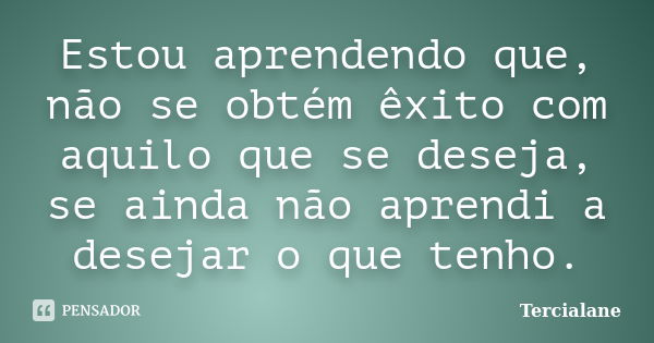 Estou aprendendo que, não se obtém êxito com aquilo que se deseja, se ainda não aprendi a desejar o que tenho.... Frase de Tercialane.