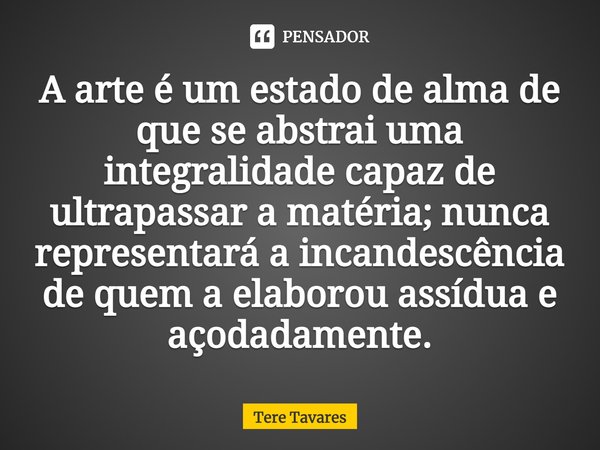 ⁠A arte é um estado de alma de que se abstrai uma integralidade capaz de ultrapassar a matéria; nunca representará a incandescência de quem a elaborou assídua e... Frase de Tere Tavares.