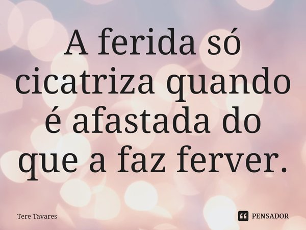 ⁠A ferida só cicatriza quando é afastada do que a faz ferver.... Frase de Tere Tavares.