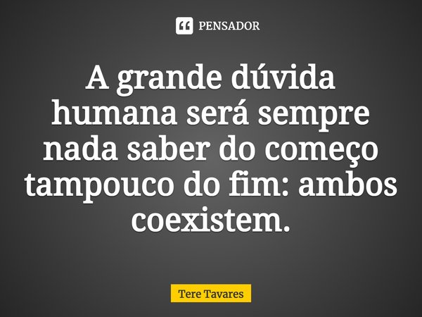 A grande dúvida humana será sempre nada saber do começo tampouco do fim: ambos coexistem.... Frase de Tere Tavares.