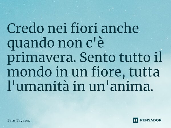 ⁠Credo nei fiori anche quando non c'è primavera. Sento tutto il mondo in un fiore, tutta l'umanità in un'anima.... Frase de Tere Tavares.