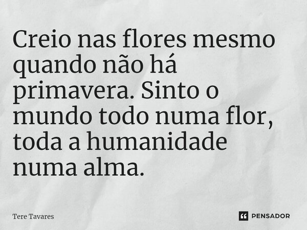 ⁠Creio nas flores mesmo quando não há primavera. Sinto o mundo todo numa flor, toda a humanidade numa alma.... Frase de Tere Tavares.