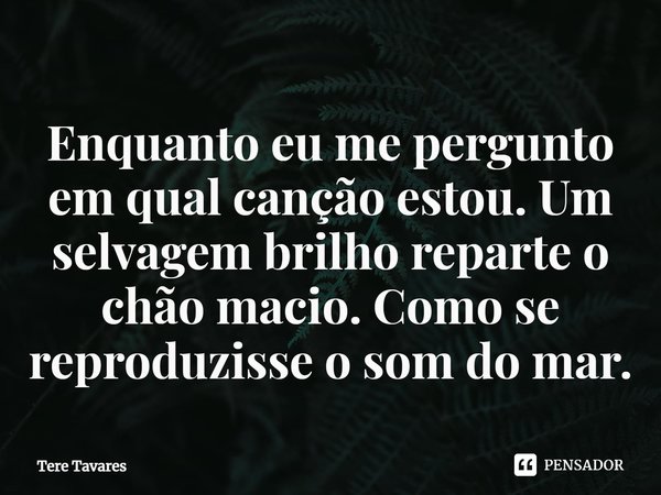 ⁠Enquanto eu me pergunto em qual canção estou. Um selvagem brilho reparte o chão macio. Como se reproduzisse o som do mar.... Frase de Tere Tavares.