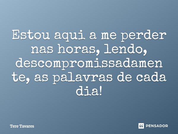 ⁠Estou aqui a me perder nas horas, lendo, descompromissadamente, as palavras de cada dia!... Frase de Tere Tavares.