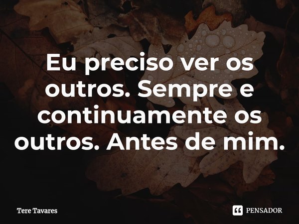 ⁠Eu preciso ver os outros. Sempre e continuamente os outros. Antes de mim.... Frase de Tere Tavares.