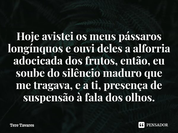 ⁠Hoje avistei os meus pássaros longínquos e ouvi deles a alforria adocicada dos frutos, então, eu soube do silêncio maduro que me tragava, e a ti, presença de s... Frase de Tere Tavares.