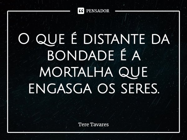 ⁠O que é distante da bondade é a mortalha que engasga os seres.... Frase de Tere Tavares.