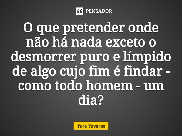 ⁠O que pretender onde não há nada exceto o desmorrer puro e límpido
de algo cujo fim é findar - como todo homem - um dia?... Frase de Tere Tavares.