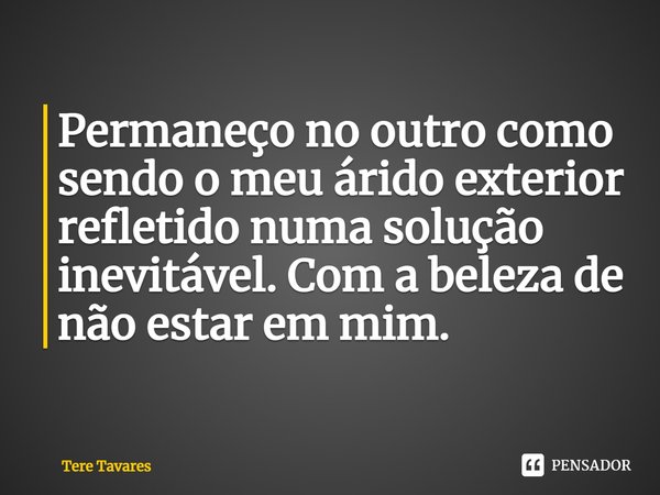 ⁠Permaneço no outro como sendo o meu árido exterior refletido numa solução inevitável. Com a beleza de não estar em mim.... Frase de Tere Tavares.