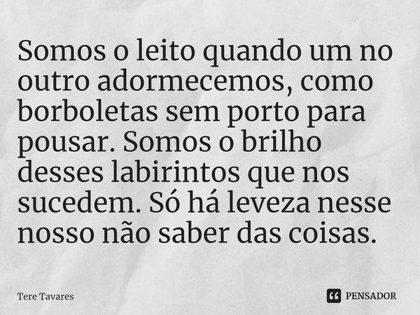 ⁠Somos o leito quando um no outro adormecemos, como borboletas sem porto para pousar. Somos o brilho desses labirintos que nos sucedem. Só há leveza nesse nosso... Frase de Tere Tavares.