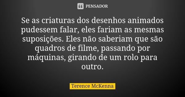 Se as criaturas dos desenhos animados pudessem falar, eles fariam as mesmas suposições. Eles não saberiam que são quadros de filme, passando por máquinas, giran... Frase de Terence McKenna.