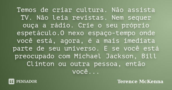 Temos de criar cultura. Não assista TV. Não leia revistas. Nem sequer ouça a rádio. Crie o seu próprio espetáculo.O nexo espaço-tempo onde você está, agora, é a... Frase de Terence McKenna.