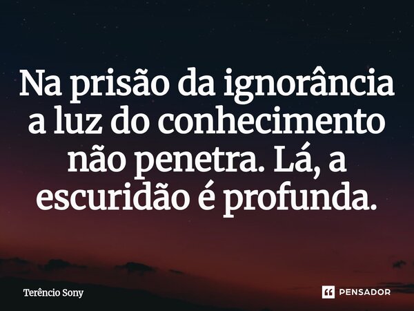 ⁠Na prisão da ignorância a luz do conhecimento não penetra. Lá, a escuridão é profunda.... Frase de Terêncio Sony.
