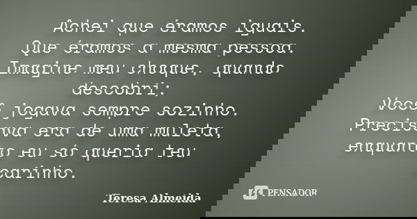 Achei que éramos iguais. Que éramos a mesma pessoa. Imagine meu choque, quando descobri; Você jogava sempre sozinho. Precisava era de uma muleta, enquanto eu só... Frase de Teresa Almeida.