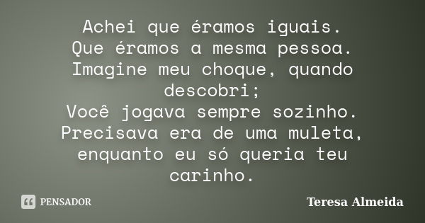 Achei que éramos iguais. Que éramos a mesma pessoa. Imagine meu choque, quando descobri; Você jogava sempre sozinho. Precisava era de uma muleta, enquanto eu só... Frase de Teresa Almeida.