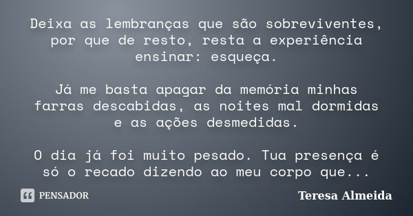 Deixa as lembranças que são sobreviventes, por que de resto, resta a experiência ensinar: esqueça. Já me basta apagar da memória minhas farras descabidas, as no... Frase de Teresa Almeida.