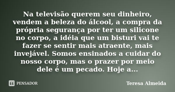 Na televisão querem seu dinheiro, vendem a beleza do álcool, a compra da própria segurança por ter um silicone no corpo, a idéia que um bisturi vai te fazer se ... Frase de Teresa Almeida.