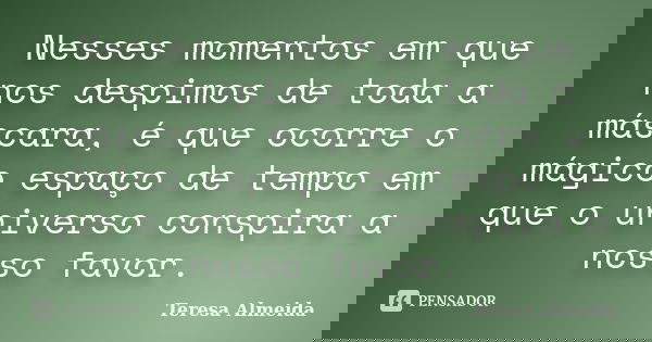 Nesses momentos em que nos despimos de toda a máscara, é que ocorre o mágico espaço de tempo em que o universo conspira a nosso favor.... Frase de Teresa Almeida.