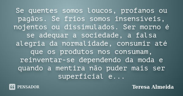 Se quentes somos loucos, profanos ou pagãos. Se frios somos insensíveis, nojentos ou dissimulados. Ser morno é se adequar a sociedade, a falsa alegria da normal... Frase de Teresa Almeida.