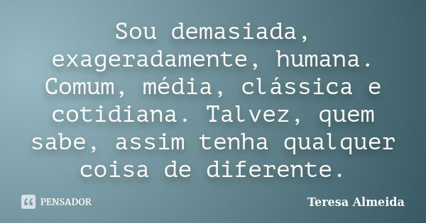 Sou demasiada, exageradamente, humana. Comum, média, clássica e cotidiana. Talvez, quem sabe, assim tenha qualquer coisa de diferente.... Frase de Teresa Almeida.