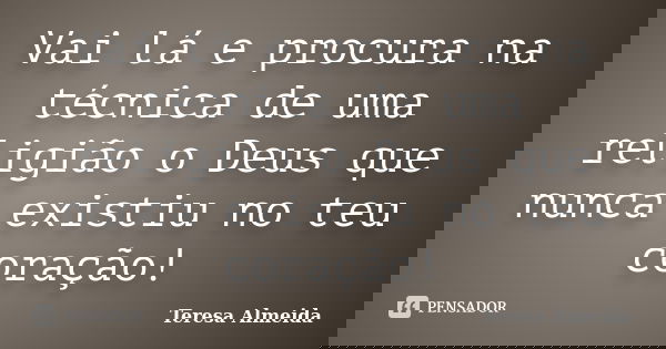 Vai lá e procura na técnica de uma religião o Deus que nunca existiu no teu coração!... Frase de Teresa Almeida.