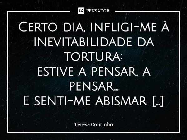 ⁠Certo dia, infligi-me à inevitabilidade da tortura:
estive a pensar, a pensar…
E senti-me abismar precipitado
num tempo que foge ao dos ponteiros.
Imerso no re... Frase de Teresa Coutinho.