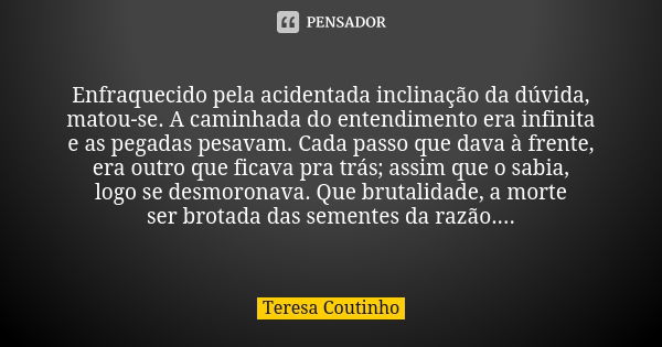 Enfraquecido pela acidentada inclinação da dúvida, matou-se. A caminhada do entendimento era infinita e as pegadas pesavam. Cada passo que dava à frente, era ou... Frase de Teresa Coutinho.