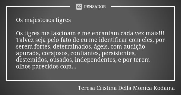 Os majestosos tigres Os tigres me fascinam e me encantam cada vez mais!!! Talvez seja pelo fato de eu me identificar com eles, por serem fortes, determinados, á... Frase de Teresa Cristina Della Monica Kodama.