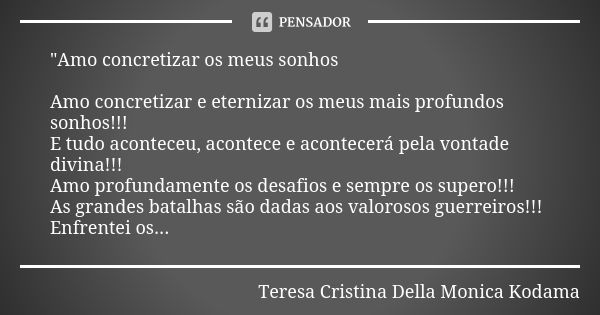 "Amo concretizar os meus sonhos Amo concretizar e eternizar os meus mais profundos sonhos!!! E tudo aconteceu, acontece e acontecerá pela vontade divina!!!... Frase de Teresa Cristina Della Monica Kodama.