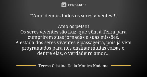 '"Amo demais todos os seres viventes!!! Amo os pets!!! Os seres viventes são Luz, que vêm à Terra para cumprirem suas jornadas e suas missões. A estada dos... Frase de Teresa Cristina Della Monica Kodama.