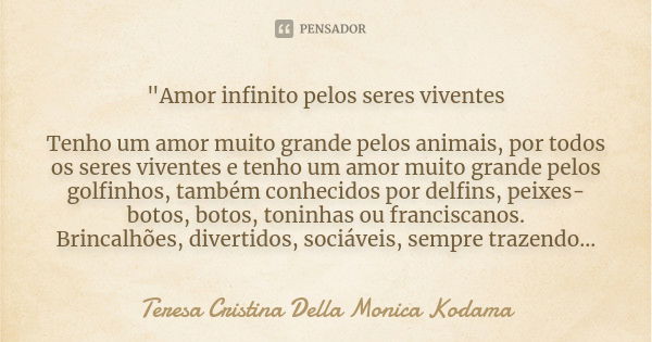 "Amor infinito pelos seres viventes Tenho um amor muito grande pelos animais, por todos os seres viventes e tenho um amor muito grande pelos golfinhos, tam... Frase de Teresa Cristina Della Monica Kodama.