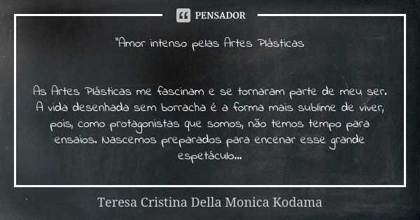 "Amor intenso pelas Artes Plásticas As Artes Plásticas me fascinam e se tornaram parte de meu ser. A vida desenhada sem borracha é a forma mais sublime de ... Frase de Teresa Cristina Della Monica Kodama.