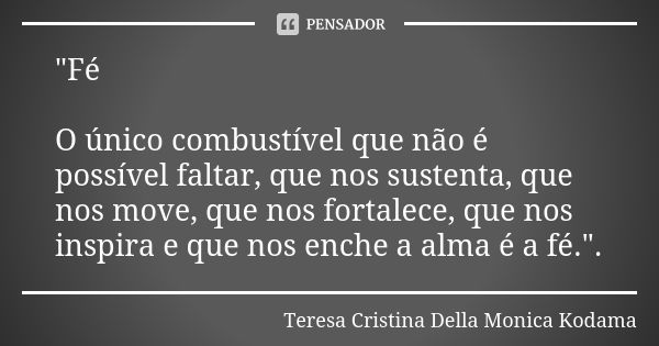 "Fé O único combustível que não é possível faltar, que nos sustenta, que nos move, que nos fortalece, que nos inspira e que nos enche a alma é a fé.".... Frase de Teresa Cristina Della Monica Kodama.