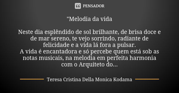 "Melodia da vida Neste dia esplêndido de sol brilhante, de brisa doce e de mar sereno, te vejo sorrindo, radiante de felicidade e a vida lá fora a pulsar. ... Frase de Teresa Cristina Della Monica Kodama.