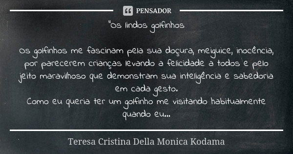 "Os lindos golfinhos Os golfinhos me fascinam pela sua doçura, meiguice, inocência, por parecerem crianças levando a felicidade a todos e pelo jeito maravi... Frase de Teresa Cristina Della Monica Kodama.