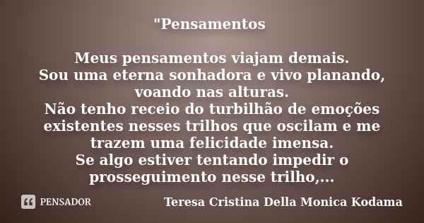 "Pensamentos Meus pensamentos viajam demais. Sou uma eterna sonhadora e vivo planando, voando nas alturas. Não tenho receio do turbilhão de emoções existen... Frase de Teresa Cristina Della Monica Kodama.