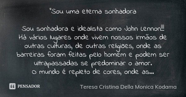 "Sou uma eterna sonhadora Sou sonhadora e idealista como John Lennon!!! Há vários lugares onde vivem nossos irmãos de outras culturas, de outras religiões,... Frase de Teresa Cristina Della Monica Kodama.