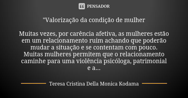 "Valorização da condição de mulher Muitas vezes, por carência afetiva, as mulheres estão em um relacionamento ruim achando que poderão mudar a situação e s... Frase de Teresa Cristina Della Monica Kodama.